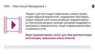 «Формат» для этого создает видеоканалы, снимает ролики,
создаёт вирусный видеоконтент, поддерживает блогосфера,
создает перекрестные ссылки, размещает медиаматериалы
на тематических ресурсах, проводит рекламную поддержку на
поисковиках и видеохостингах, создаёт информационный фон
в социальных сетях.
Видео медиаматериалы смогут дать Вам дополнительную
монетизацию, приумножая новых клиентов.
VSM – Video Search Management /
 