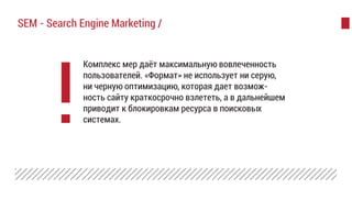 Комплекс мер даёт максимальную вовлеченность
пользователей. «Формат» не использует ни серую,
ни черную оптимизацию, которая дает возмож-
ность сайту краткосрочно взлететь, а в дальнейшем
приводит к блокировкам ресурса в поисковых
системах.
SEM - Search Engine Marketing /
 