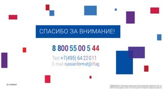 СПАСИБО ЗА ВНИМАНИЕ!
FORMATïðèíàäëåæàò èñêëþ÷èòåëüíûå ïðàâà íà ðåçóëüòàòû èíòåëëåêòóàëüíîé äåÿòåëüíîñòè èëè íà ñðåä
èíäèâèäóàëèçàöèè â ïîëíîì îáúåìå ïðåäñòàâëåííûå â äàííîé ïðåçåíòàöèè. Íèêàêàÿ ÷àñòü ýòîé ïðåçåíò
ìîæåò áûòü âîñïðîèçâåäåíà â êàêîé áû òî íè áûëî ôîðìå, áåç ïèñüìåííîãî ðàçðåøåíèÿ âëàäåëüöà àâòîð
Тел:+7(495) 6422011
E-mail:russianformat@rf.ag
8 8005500 5 44
 