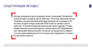 Методы вчерашнего дня и уходящей эпохи становления Российского
рынка интернет ресурсов уже не работают. Ни псевдо образовательные
семинары, ни порча деловой репутации конкурентов и доклады в SE,
ни спам, ни даже псевдо хакерские DDOS атаки на серверы уже не
работают. А являются верными признаками смены подхода. Псевдо
профессионалы рынка преподносят элементарное SEO продвижение,
как самый действенный способ. Не смотря на прозрачность эффект
стал уже давно временным. И это выгодно для подрядчика, но никак
не для нашего клиента.
CУЩЕСТВУЮЩИЕ МЕТОДЫ /
 