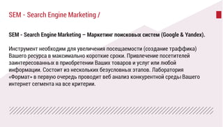 SEM - Search Engine Marketing – Маркетинг поисковых систем (Google & Yandex).
Инструмент необходим для увеличения посещаемости (создание траффика)
Вашего ресурса в максимально короткие сроки. Привлечение посетителей
заинтересованных в приобретении Ваших товаров и услуг или любой
информации. Состоит из нескольких безусловных этапов. Лаборатория
«Формат» в первую очередь проводит веб анализ конкурентной среды Вашего
интернет сегмента на все критерии.
SEM - Search Engine Marketing /
 