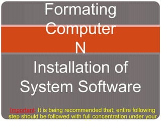 Formating 
Computer 
N 
Installation of 
System Software 
Important: It is being recommended that; entire following 
step should be followed with full concentration under your 
own risk. 
 