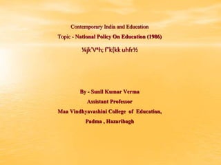Contemporary India and Education
Topic - National Policy On Education (1986)
¼jk’Vªh;f”k{kk uhfr½
By - Sunil Kumar Verma
Assistant Professor
Maa Vindhyavashini College of Education,
Padma , Hazaribagh
 