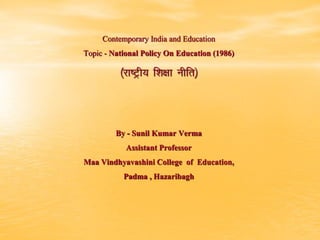 Contemporary India and Education
Topic - National Policy On Education (1986)
¼jk’Vªh; f”k{kk uhfr½
By - Sunil Kumar Verma
Assistant Professor
Maa Vindhyavashini College of Education,
Padma , Hazaribagh
 
