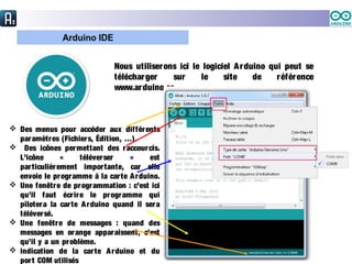 Nous utiliserons ici le logiciel Arduino qui peut se
télécharger sur le site de référence
www.arduino.cc .
 Des menus pour accéder aux différents
paramètres (Fichiers, Édition, …).
 Des icônes permettant des raccourcis.
L’icône « téléverser » est
particulièrement importante, car elle
envoie le programme à la carte Arduino.
 Une fenêtre de programmation : c’est ici
qu’il faut écrire le programme qui
pilotera la carte Arduino quand il sera
téléversé.
 Une fenêtre de messages : quand des
messages en orange apparaissent, c’est
qu’il y a un problème.
 indication de la carte Arduino et du
port COM utilisés
 