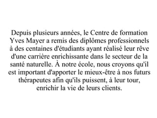 Depuis plusieurs années, le Centre de formation
Yves Mayer a remis des diplômes professionnels
à des centaines d'étudiants ayant réalisé leur rêve
 d'une carrière enrichissante dans le secteur de la
 santé naturelle. À notre école, nous croyons qu'il
est important d'apporter le mieux-être à nos futurs
    thérapeutes afin qu'ils puissent, à leur tour,
          enrichir la vie de leurs clients.
 