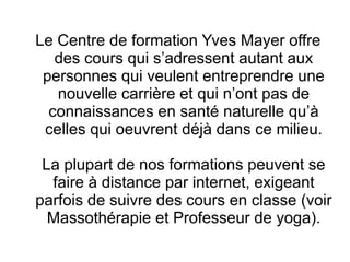 Le Centre de formation Yves Mayer offre
   des cours qui s’adressent autant aux
 personnes qui veulent entreprendre une
   nouvelle carrière et qui n’ont pas de
  connaissances en santé naturelle qu’à
 celles qui oeuvrent déjà dans ce milieu.

 La plupart de nos formations peuvent se
  faire à distance par internet, exigeant
parfois de suivre des cours en classe (voir
  Massothérapie et Professeur de yoga).
 