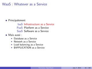 Plan 
1 Le Cloud : vue d'ensemble 
Le Cloud : les concepts 
PaaS : Platform as a Service 
IaaS : Infrastructure as a Service 
Stockage : block, objet, SDS 
Orchestrer les ressources de son IaaS 
APIs : quel r^ole ? 
2 OpenStack : projet, logiciel et utilisation 
3 Deployer OpenStack 
4 Tirer partie de l'IaaS 
Formation OpenStack July 7, 2014 8 / 194 
 