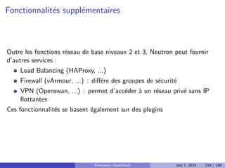 API 
API admin : port 35357 
API utilisateur : port 5000 
Deux versions : v2 (actuelle) et v3 (future) 
Gere utilisateurs, groupes, domaines (APIv3) 
Les utilisateurs ont des r^oles sur des tenants (projets) 
Formation OpenStack July 7, 2014 93 / 194 
 