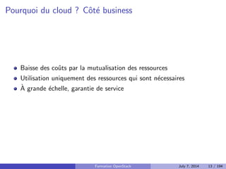 Cloud public ou cloud prive ? 
Public fourni par un hebergeur a des clients (AWS, Rackspace Cloud, 
etc.) 
Prive plateforme et ressources internes 
Hybride utilisation de ressources publiques au sein d'un cloud prive 
Formation OpenStack July 7, 2014 11 / 194 
 