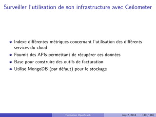 Nova scheduler 
Service qui distribue les demandes d'instances sur les noeuds compute 
Filter, Chance, Multi Scheduler 
Filtres, par defaut : AvailabilityZoneFilter,RamFilter,ComputeFilter 
Tri par poids, par defaut : RawWeigher 
Formation OpenStack July 7, 2014 106 / 194 
 