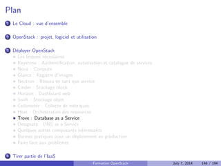 Principes 
Registre d'images (et des snapshots) 
Proprietes sur les images 
Est utilise par Nova pour demarrer des instances 
Peut utiliser Swift comme back-end de stockage 
Formation OpenStack July 7, 2014 111 / 194 
 