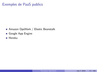 Plan 
1 Le Cloud : vue d'ensemble 
Le Cloud : les concepts 
PaaS : Platform as a Service 
IaaS : Infrastructure as a Service 
Stockage : block, objet, SDS 
Orchestrer les ressources de son IaaS 
APIs : quel r^ole ? 
2 OpenStack : projet, logiciel et utilisation 
3 Deployer OpenStack 
4 Tirer partie de l'IaaS 
Formation OpenStack July 7, 2014 15 / 194 
 