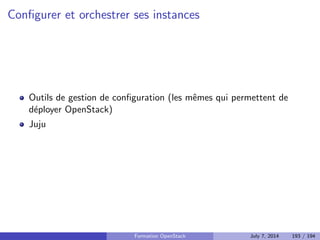cation, autorisation et catalogue de services 
Nova : Compute 
Glance : Registre d'images 
Neutron : Reseau en tant que service 
Cinder : Stockage block 
Horizon : Dashboard web 
Swift : Stockage objet 
Ceilometer : Collecte de metriques 
Heat : Orchestration des ressources 
Trove : Database as a Service 
Designate : DNS as a Service 
Quelques autres composants interessants 
Bonnes pratiques pour un deploiement en production 
Faire face aux problemes 
4 Tirer partie de l'IaaS 
Formation OpenStack July 7, 2014 146 / 194 
 