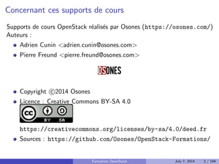 Concernant ces supports de cours 
Supports de cours OpenStack realises par Osones (https://osones.com/) 
Auteurs : 
Adrien Cunin adrien.cunin@osones.com 
Pierre Freund pierre.freund@osones.com 
Copyright 
c 2014 Osones 
Licence : Creative Commons BY-SA 4.0 
https://creativecommons.org/licenses/by-sa/4.0/deed.fr 
Sources : https://github.com/Osones/OpenStack-Formations/ 
Formation OpenStack July 7, 2014 2 / 194 
 