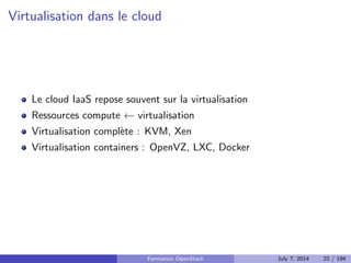 Amazon Web Services (AWS) et les autres 
Service (cloud public) : AWS 
I Pionnier du genre (des 2002) 
I Elastic Compute Cloud (EC2) 
I Elastic Block Storage (EBS) 
I Simple Storage Service (S3) 
Logiciels libres permettant le deploiement d'un cloud prive : 
I Eucalyptus 
I CloudStack 
I OpenNebula 
I OpenStack 
Formation OpenStack July 7, 2014 20 / 194 
 