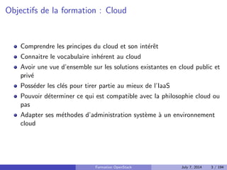 Objectifs de la formation : Cloud 
Comprendre les principes du cloud et son inter^et 
Connaitre le vocabulaire inherent au cloud 
Avoir une vue d'ensemble sur les solutions existantes en cloud public et 
prive 
Posseder les cles pour tirer partie au mieux de l'IaaS 
Pouvoir determiner ce qui est compatible avec la philosophie cloud ou 
pas 
Adapter ses methodes d'administration systeme a un environnement 
cloud 
Formation OpenStack July 7, 2014 3 / 194 
 