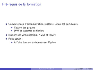 guration 
Savoir deployer manuellement un cloud OpenStack pour fournir de 
l'IaaS 
Connaitre les bonnes pratiques de deploiement d'OpenStack 
^Etre capable de determiner l'origine d'une erreur dans OpenStack 
Savoir reagir face a un bug 
Formation OpenStack July 7, 2014 4 / 194 
 
