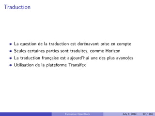 Vue haut niveau 
Your Applications 
APIs 
Networking 
OPENSTACK 
CLOUD OPERATING SYSTEM 
Compute Storage 
Standard Hardware 
OpenStack Dashboard 
OpenStack Shared Services 
Formation OpenStack July 7, 2014 43 / 194 
 