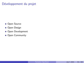 Historique 
Demarrage en 2010 
Objectif : le Cloud Operating System libre 
Fusion de deux projets de Rackspace (Storage) et de la NASA 
(Compute) 
Developpe en Python et distribue sous licence Apache 2.0 
Les releases jusqu'a aujourd'hui : 
I Austin (2010.1) 
I Bexar (2011.1) 
I Cactus (2011.2) 
I Diablo (2011.3) 
I Essex (2012.1) 
I Folsom (2012.2) 
I Grizzly (2013.1) 
I Havana (2013.2) 
I Icehouse (2014.1) 
I Novembre 2014 : Juno 
Formation OpenStack July 7, 2014 44 / 194 
 