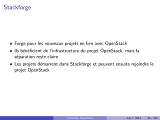 Cycle de vie des projets au sein d'OpenStack 
Greater OpenStack Ecosystem 
16 
Integrated Release 
Incubated Projects 
Graduation 
• The software is 
released every 6 
months 
• Technical Committee 
managed + Release 
Manager  PTLs 
• On the road to the 
integrated release 
• Typically takes 18­24 
months before being 
approved for 
graduation 
• Approved for 
Incubation by the 
Technical Committee 
• More stringent 
requirements for 
incubation approved by 
TC 
Applied  
Accepted by 
TC 
• Wide range 
of related 
open source 
projects 
• Some may 
apply for 
incubation 
• Many will 
never apply. 
Supporting Programs 
Works with 
projects in 
greater 
Ecosystem 
Shared infrastructure and resources for OpenStack projects 
Formation OpenStack July 7, 2014 49 / 194 
 