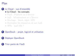 Plan 
1 Le Cloud : vue d'ensemble 
2 OpenStack : projet, logiciel et utilisation 
3 Deployer OpenStack 
4 Tirer partie de l'IaaS 
Formation OpenStack July 7, 2014 6 / 194 
 