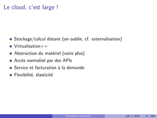Plan 
1 Le Cloud : vue d'ensemble 
Le Cloud : les concepts 
PaaS : Platform as a Service 
IaaS : Infrastructure as a Service 
Stockage : block, objet, SDS 
Orchestrer les ressources de son IaaS 
APIs : quel r^ole ? 
2 OpenStack : projet, logiciel et utilisation 
3 Deployer OpenStack 
4 Tirer partie de l'IaaS 
Formation OpenStack July 7, 2014 7 / 194 
 