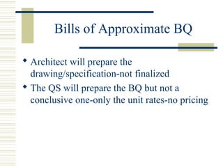 Bills of Approximate BQ 
 Architect will prepare the 
drawing/specification-not finalized 
 The QS will prepare the BQ but not a 
conclusive one-only the unit rates-no pricing 
 