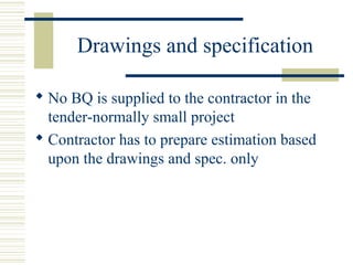 Drawings and specification 
 No BQ is supplied to the contractor in the 
tender-normally small project 
 Contractor has to prepare estimation based 
upon the drawings and spec. only 
 