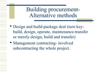 Building procurement- 
Alternative methods 
 Design and build-package deal (turn key-build, 
design, operate, maintenance-transfer 
or merely design, build and transfer) 
 Management contracting- involved 
subcontracting the whole project. 
 