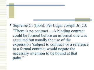  Supreme Ct (Ipoh): Per Edgar Joseph Jr. CJ: 
”There is no contract …A binding contract 
could be formed before an informal one was 
executed but usually the use of the 
expression ‘subject to contract' or a reference 
to a formal contract would negate the 
necessary intention to be bound at that 
point.” 
 