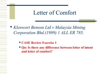 Letter of Comfort 
 Klenwort Benson Ltd v Malaysia Mining 
Corporation Bhd.(1989) 1 ALL ER 785. 
CASE Review Exercise 1 
Qn: Is there any difference between letter of intent 
and letter of comfort? 
 