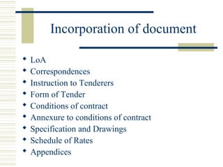 Incorporation of document 
 LoA 
 Correspondences 
 Instruction to Tenderers 
 Form of Tender 
 Conditions of contract 
 Annexure to conditions of contract 
 Specification and Drawings 
 Schedule of Rates 
 Appendices 
 