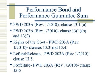 Performance Bond and 
Performance Guarantee Sum 
 PWD 203A (Rev.1 /2010)- clause 13.1 (a) 
 PWD 203A (Rev 1/2010)- clause 13(1)(b) 
and 13(2) 
 Rights of the Govt - PWD 203A (Rev 
1/2010)- clauses 13.3 and 13.4 
 Refund/Release - PWD 203A (Rev 1/2010)- 
clause 13.5 
 Forfeiture- PWD 203A (Rev 1/2010)- clause 
13.6 
