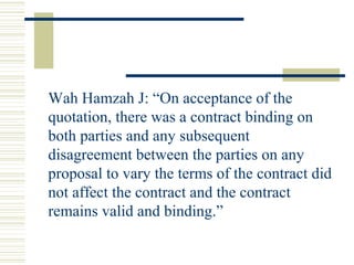 Wah Hamzah J: “On acceptance of the 
quotation, there was a contract binding on 
both parties and any subsequent 
disagreement between the parties on any 
proposal to vary the terms of the contract did 
not affect the contract and the contract 
remains valid and binding.” 
 