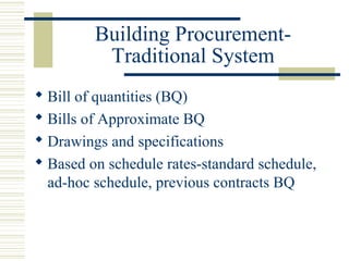 Building Procurement- 
Traditional System 
 Bill of quantities (BQ) 
 Bills of Approximate BQ 
 Drawings and specifications 
 Based on schedule rates-standard schedule, 
ad-hoc schedule, previous contracts BQ 
 