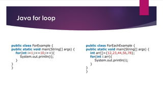 Java for loop
public class ForExample {
public static void main(String[] args) {
for(int i=1;i<=10;i++){
System.out.println(i);
}
}
}
public class ForEachExample {
public static void main(String[] args) {
int arr[]={12,23,44,56,78};
for(int i:arr){
System.out.println(i);
}
}
}
 