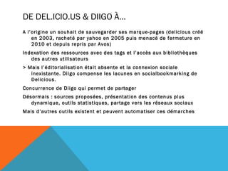 DE DEL.ICIO.US & DIIGO À…
A l’origine un souhait de sauvegarder ses marque-pages (delicious créé
    en 2003, racheté par yahoo en 2005 puis menacé de fermeture en
    2010 et depuis repris par Avos)
Indexation des ressources avec des tags et l’accès aux bibliothèques
   des autres utilisateurs
> Mais l’éditorialisation était absente et la connexion sociale
   inexistante. Diigo compense les lacunes en socialbookmarking de
   Delicious.
Concurrence de Diigo qui permet de partager
Désormais : sources proposées, présentation des contenus plus
   dynamique, outils statistiques, partage vers les réseaux sociaux
Mais d’autres outils existent et peuvent automatiser ces démarches
 
