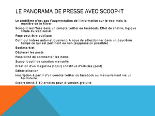 LE PANORAMA DE PRESSE AVEC SCOOP-IT
Le problème n’est pas l’augmentation de l’information sur le web mais la
    manière de le filtrer
Scoop it rediffuse dans un compte twitter ou facebook. Effet de chaîne, logique
   virale du web social
Page peut-être publique
Outil qui indexe automatiquement. A nous de sélectionner dans un deuxième
    temps ce qui est pertinent ou non (suppression possible)
Bookmarklet
Déplacer les posts
Possibilité de commenter les items
Scoop it outil de curation manuelle
Création d’un magazine (topic) constitué d’articles (post)
Editorialisation
Inscription à partir d’un comote twitter ou facebook ou manuellement via un
    formulaire
Export limité à 10 articles pour la version gratuite
 