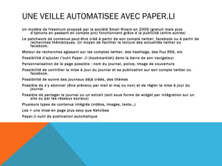 UNE VEILLE AUTOMATISEE AVEC PAPER.LI
Un modèle de freemium proposé par la société Small Rivers en 2009 (gratuit mais plus
    d’options en passant en compte pro) fonctionnant grâce à la publicité (entre autres)
Le patchwork de contenus peut-être créé à partir de son compte twitter, facebook ou à partir de
    recherches thématiques. Un moyen de faciliter la lecture des actualités twitter ou
    facebook.
Moteur de recherches agissant sur les comptes twitter, des hashtags, des flux RSS, etc
Possibilité d’ajouter l’outil Paper .li (bookmarklet) dans la barre de son navigateur
Personnalisation de la page possible : nom du journal, police, image de couverture
Possibilité de contrôler la mise à jour du journal et sa publication sur son compte twitter ou
    facebook.
Possibilité de suivre des journaux déjà créés, des thèmes
Possible de s’y abonner (être prévenu par mail si maj ou non) et de régler la mise à jour du
    journal
Possible de partager le journal ou un extrait (soit sous forme de widget par intégration sur un
    site ou par les réseaux sociaux)
Plusieurs types de contenus intégrés (vidéos, images, texte…)
Les + une mise en page plus sexy que Netvibes
Paper.li outil de publication automatique
 
