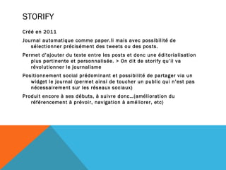 STORIFY
Créé en 2011
Journal automatique comme paper.li mais avec possibilité de
   sélectionner précisément des tweets ou des posts.
Permet d’ajouter du texte entre les posts et donc une éditorialisation
   plus pertinente et personnalisée. > On dit de storify qu’il va
   révolutionner le journalisme
Positionnement social prédominant et possibilité de partager via un
   widget le journal (permet ainsi de toucher un public qui n’est pas
   nécessairement sur les réseaux sociaux)
Produit encore à ses débuts, à suivre donc…(amélioration du
   référencement à prévoir, navigation à améliorer, etc)
 