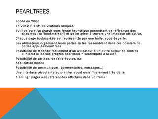 PEARLTREES
Fondé en 2008
En 2012 > 1 M° de visiteurs uniques
outil de curation gratuit sous forme heuristique permettant de référencer des
    sites web (ou "bookmarker") et de les gérer à travers une interface attractive.
Chaque page bookmarkée est représentée par une bulle, appelée perle.
Les utilisateurs organisent leurs perles en les rassemblant dans des dossiers de
    perles appelés Pearltrees.
Possibilité de rebondir facilement d’un utilisateur à un autre autour de centres
   d’intérêt ou de ses propres pearltrees = serendipité à la clef
Possibilité de partage, de faire équipe, etc
Application mobile
Possibilité de communiquer (commentaires, messages…)
Une interface déroutante au premier abord mais finalement très claire
Framing : pages web référencées affichées dans un frame
 