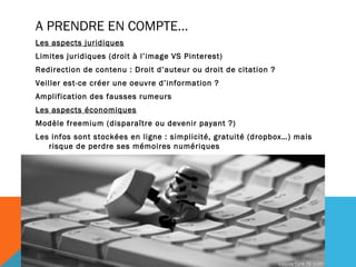 A PRENDRE EN COMPTE…
Les aspects juridiques
Limites juridiques (droit à l’image VS Pinterest)
Redirection de contenu : Droit d’auteur ou droit de citation ?
Veiller est-ce créer une oeuvre d’information ?
Amplification des fausses rumeurs
Les aspects économiques
Modèle freemium (disparaître ou devenir payant ?)
Les infos sont stockées en ligne : simplicité, gratuité (dropbox…) mais
   risque de perdre ses mémoires numériques
 