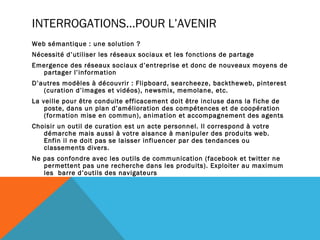 INTERROGATIONS…POUR L’AVENIR
Web sémantique : une solution ?
Nécessité d’utiliser les réseaux sociaux et les fonctions de partage
Emergence des réseaux sociaux d’entreprise et donc de nouveaux moyens de
  partager l’information
D’autres modèles à découvrir : Flipboard, searcheeze, backtheweb, pinterest
   (curation d’images et vidéos), newsmix, memolane, etc.
La veille pour être conduite efficacement doit être incluse dans la fiche de
    poste, dans un plan d’amélioration des compétences et de coopération
    (formation mise en commun), animation et accompagnement des agents
Choisir un outil de curation est un acte personnel. Il correspond à votre
   démarche mais aussi à votre aisance à manipuler des produits web.
   Enfin il ne doit pas se laisser influencer par des tendances ou
   classements divers.
Ne pas confondre avec les outils de communication (facebook et twitter ne
   permettent pas une recherche dans les produits). Exploiter au maximum
   les barre d’outils des navigateurs
 
