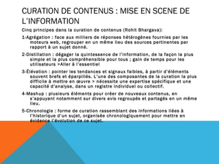 CURATION DE CONTENUS : MISE EN SCENE DE
L’INFORMATION
Cinq principes dans la curation de contenus (Rohit Bhargava):
1-Agrégation : face aux milliers de réponses hétérogènes fournies par les
   moteurs web, regrouper en un même lieu des sources pertinentes par
   rapport à un sujet donné.
2-Distillation : dégager la quintessence de l’information, de la façon la plus
   simple et la plus compréhensible pour tous ; gain de temps pour les
   utilisateurs >Aller à l’essentiel
3-Élévation : pointer les tendances et signaux faibles, à partir d’éléments
    souvent brefs et éparpillés. L’une des composantes de la curation la plus
    difficile à mettre en œuvre > nécessite une expertise spécifique et une
    capacité d’analyse, dans un registre individuel ou collectif.
4-Mashup : plusieurs éléments pour créer de nouveaux contenus, en
   s’appuyant notamment sur divers avis regroupés et partagés en un même
   lieu.
5-Chronologie : forme de curation rassemblant des informations liées à
   l’historique d’un sujet, organisée chronologiquement pour mettre en
   évidence l’évolution de ce sujet.
 
