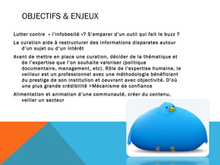 OBJECTIFS & ENJEUX
Lutter contre  « l’infobesité »? S’emparer d’un outil qui fait le buzz ?
La curation aide à restructurer des informations disparates autour
   d’un sujet ou d’un intérêt
Avant de mettre en place une curation, décider de la thématique et
   de l’expertise que l’on souhaite valoriser (politique
   documentaire, management, etc). Rôle de l’expertise humaine, le
   veilleur est un professionnel avec une méthodologie bénéficiant
   du prestige de son institution et oeuvrant avec objectivité. D’où
   une plus grande crédibilité >Mécanisme de confiance
Alimentation et animation d’une communauté, créer du contenu,
   veiller un secteur
 