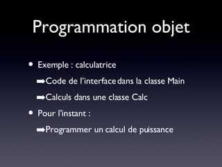Programmation objet Exemple : calculatrice Code de l’interface dans la classe Main Calculs dans une classe Calc Pour l’instant : Programmer un calcul de puissance 