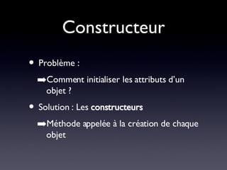 Constructeur Problème : Comment initialiser les attributs d’un objet ? Solution : Les  constructeurs Méthode appelée à la création de chaque objet 