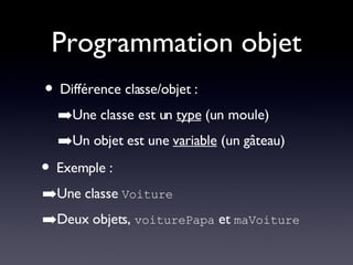 Programmation objet Différence classe/objet : Une classe est un  type  (un moule) Un objet est une  variable  (un gâteau) Exemple : Une classe  Voiture Deux objets,  voiturePapa  et  maVoiture 
