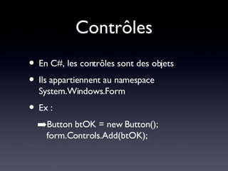 Contrôles En C#, les contrôles sont des objets Ils appartiennent au namespace System.Windows.Form Ex : Button btOK = new Button(); form.Controls.Add(btOK); 